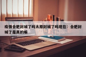 疫情合肥封城了吗太原封城了吗现在：合肥封城了是真的嘛