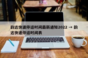 韵达快递停运时间最新通知2022 → 韵达快递停运时间表