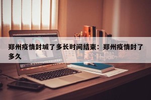 郑州疫情封城了多长时间结束：郑州疫情封了多久