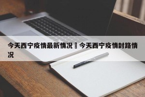 今天西宁疫情最新情况›今天西宁疫情封路情况