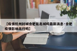 【疫情杭州封城合肥能出城吗最新消息·合肥疫情影响出行吗】