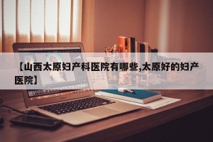 【山西太原妇产科医院有哪些,太原好的妇产医院】