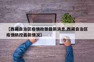 【西藏自治区疫情政策最新消息,西藏自治区疫情防控最新情况】