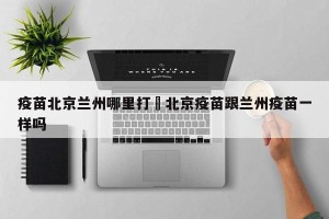 疫苗北京兰州哪里打›北京疫苗跟兰州疫苗一样吗