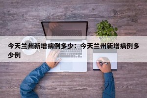 今天兰州新增病例多少：今天兰州新增病例多少例