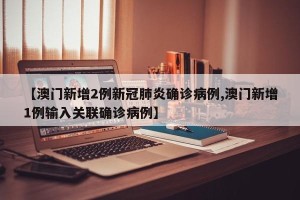 【澳门新增2例新冠肺炎确诊病例,澳门新增1例输入关联确诊病例】