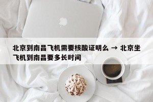 北京到南昌飞机需要核酸证明么 → 北京坐飞机到南昌要多长时间