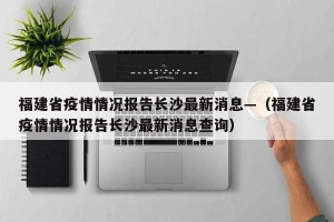 福建省疫情情况报告长沙最新消息—（福建省疫情情况报告长沙最新消息查询）