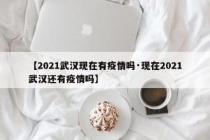 【2021武汉现在有疫情吗·现在2021武汉还有疫情吗】