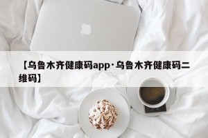 【乌鲁木齐健康码app·乌鲁木齐健康码二维码】