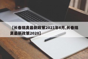 【长春隔离最新政策2021年6月,长春隔离最新政策2020】