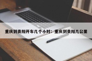 重庆到贵阳开车几个小时：重庆到贵阳几公里