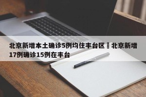 北京新增本土确诊5例均住丰台区›北京新增17例确诊15例在丰台