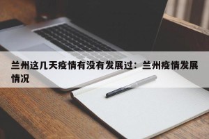 兰州这几天疫情有没有发展过：兰州疫情发展情况