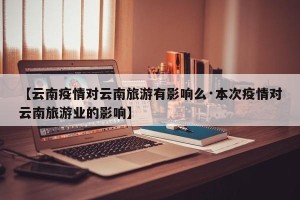 【云南疫情对云南旅游有影响么·本次疫情对云南旅游业的影响】