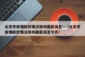 北京市疫情防控情况郑州最新消息—（北京市疫情防控情况郑州最新消息今天）