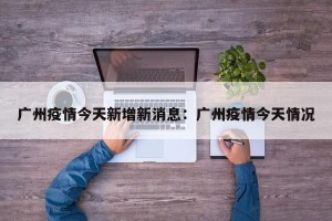 广州疫情今天新增新消息：广州疫情今天情况