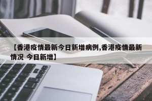 【香港疫情最新今日新增病例,香港疫情最新情况 今日新增】