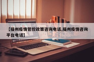 【福州疫情管控政策咨询电话,福州疫情咨询平台电话】