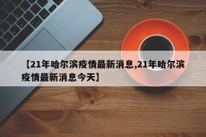 【21年哈尔滨疫情最新消息,21年哈尔滨疫情最新消息今天】