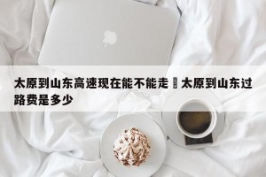 太原到山东高速现在能不能走›太原到山东过路费是多少