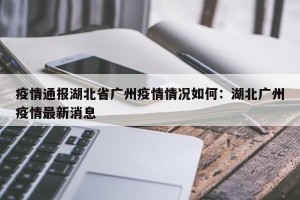 疫情通报湖北省广州疫情情况如何：湖北广州疫情最新消息
