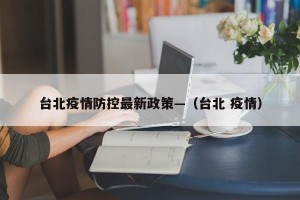 台北疫情防控最新政策—（台北 疫情）