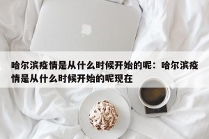 哈尔滨疫情是从什么时候开始的呢：哈尔滨疫情是从什么时候开始的呢现在