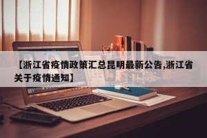 【浙江省疫情政策汇总昆明最新公告,浙江省关于疫情通知】