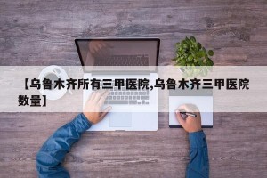 【乌鲁木齐所有三甲医院,乌鲁木齐三甲医院数量】