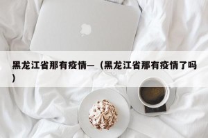 黑龙江省那有疫情—（黑龙江省那有疫情了吗）
