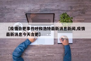【疫情合肥事件呼和浩特最新消息新闻,疫情最新消息今天合肥】