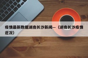 疫情最新数据湖南长沙新闻—（湖南长沙疫情近况）