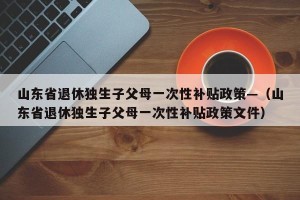 山东省退休独生子父母一次性补贴政策—（山东省退休独生子父母一次性补贴政策文件）