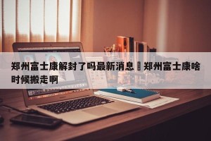 郑州富士康解封了吗最新消息›郑州富士康啥时候搬走啊