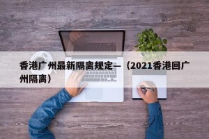 香港广州最新隔离规定—（2021香港回广州隔离）