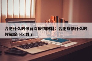 合肥什么时候解除疫情限制：合肥疫情什么时候解除小区封闭