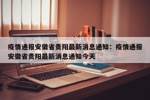疫情通报安徽省贵阳最新消息通知：疫情通报安徽省贵阳最新消息通知今天