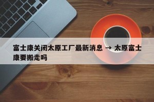 富士康关闭太原工厂最新消息 → 太原富士康要搬走吗