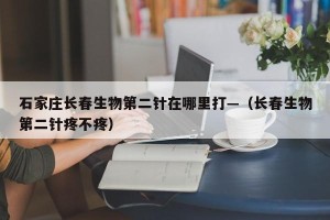 石家庄长春生物第二针在哪里打—（长春生物第二针疼不疼）