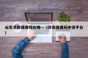 山东济南健康码在哪—（济南健康码申请平台）