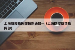 上海防疫指挥部最新通知—（上海防控疫情指挥部）