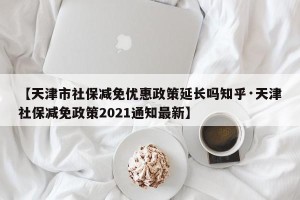 【天津市社保减免优惠政策延长吗知乎·天津社保减免政策2021通知最新】
