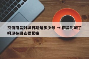 疫情南昌封城日期是多少号 → 南昌封城了吗现在回去要紧嘛