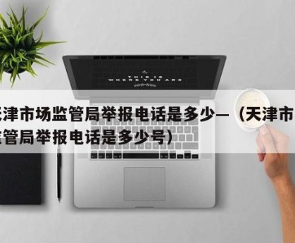 天津市场监管局举报电话是多少—（天津市场监管局举报电话是多少号）