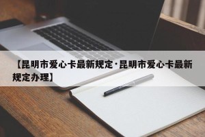 【昆明市爱心卡最新规定·昆明市爱心卡最新规定办理】