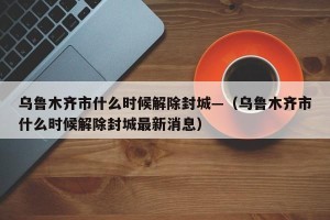 乌鲁木齐市什么时候解除封城—（乌鲁木齐市什么时候解除封城最新消息）