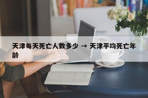 天津每天死亡人数多少 → 天津平均死亡年龄
