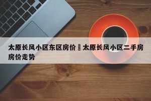 太原长风小区东区房价›太原长风小区二手房房价走势