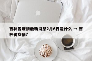 吉林省疫情最新消息2月6日是什么 → 吉林省疫情?
